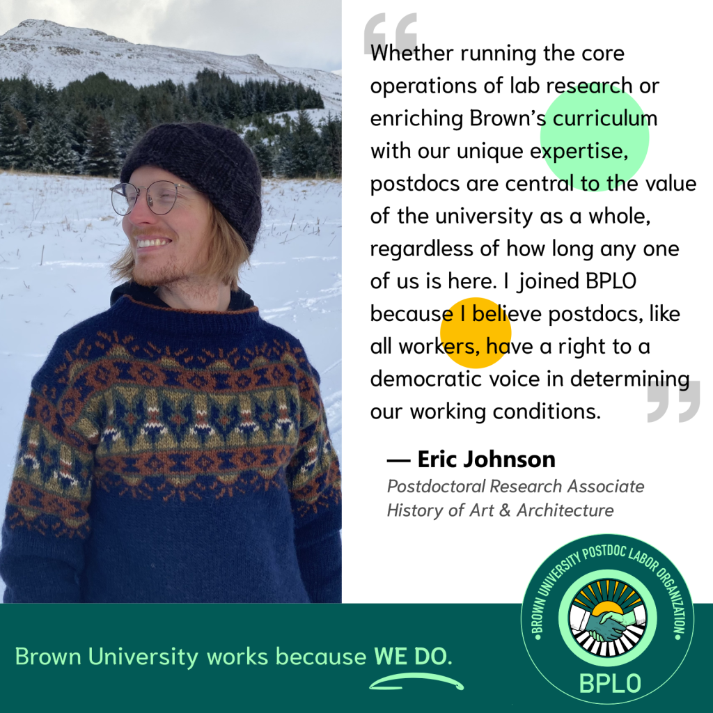 BPLO Testimonial by Eric Johnson, which reads: "Whether running the core operations of lab research or enriching Brown’s curriculum with our unique expertise, postdocs are central to the value of the university as a whole, regardless of how long any one of us is here. I joined BPLO because I believe postdocs, like all workers, have a right to a democratic voice in determining our working conditions."